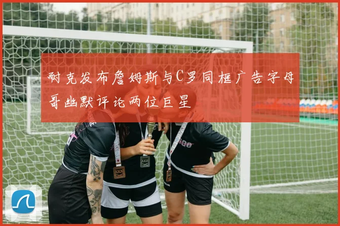 耐克发布詹姆斯与C罗同框广告字母哥幽默评论两位巨星