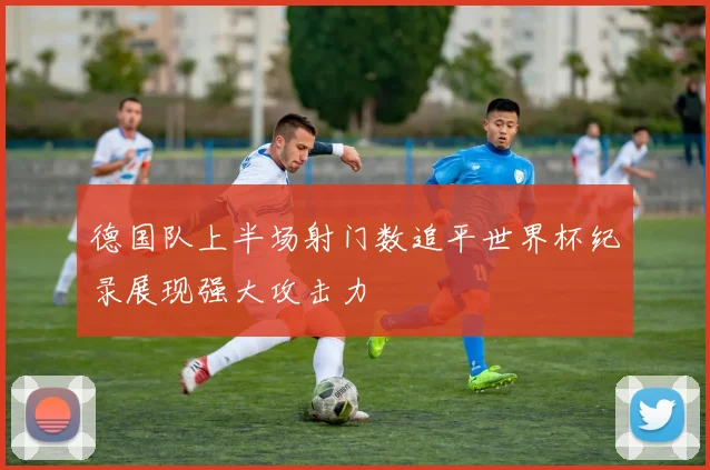 德国队上半场射门数追平世界杯纪录展现强大攻击力