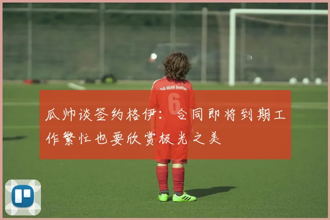 瓜帅谈签约格伊：合同即将到期工作繁忙也要欣赏极光之美