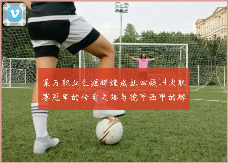 莱万职业生涯辉煌成就回顾14次联赛冠军的传奇之路与德甲西甲的辉煌历程