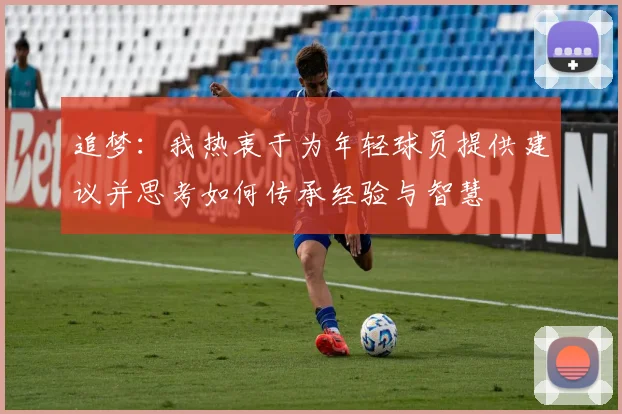 追梦：我热衷于为年轻球员提供建议并思考如何传承经验与智慧