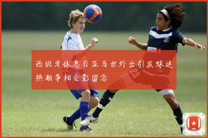西班牙休息日亚马尔外出引发球迷热潮争相合影留念