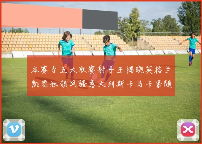 本赛季五大联赛射手王揭晓英格兰凯恩独领风骚意大利斯卡马卡紧随其后