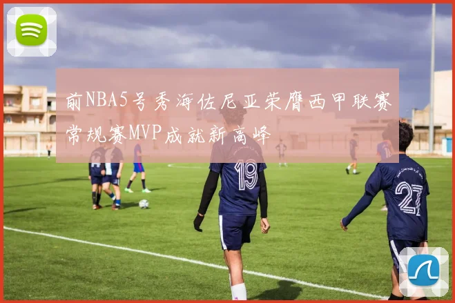 前NBA5号秀海佐尼亚荣膺西甲联赛常规赛MVP成就新高峰
