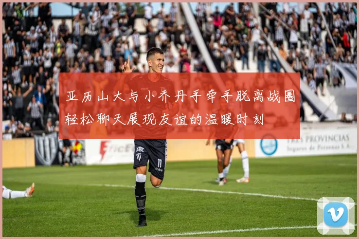亚历山大与小乔丹手牵手脱离战圈轻松聊天展现友谊的温暖时刻
