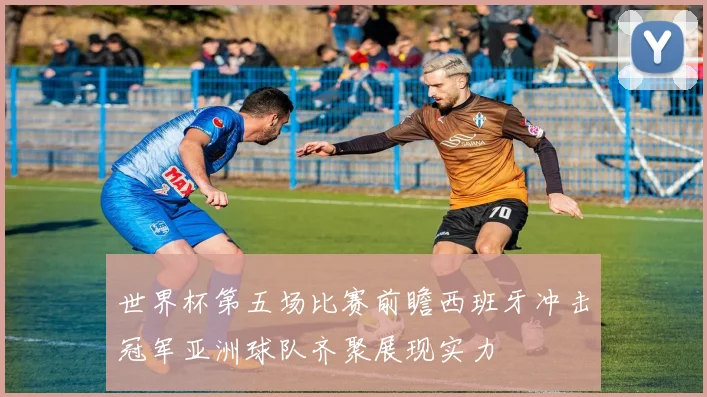 世界杯第五场比赛前瞻西班牙冲击冠军亚洲球队齐聚展现实力