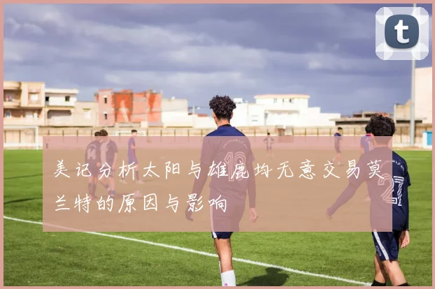 美记分析太阳与雄鹿均无意交易莫兰特的原因与影响