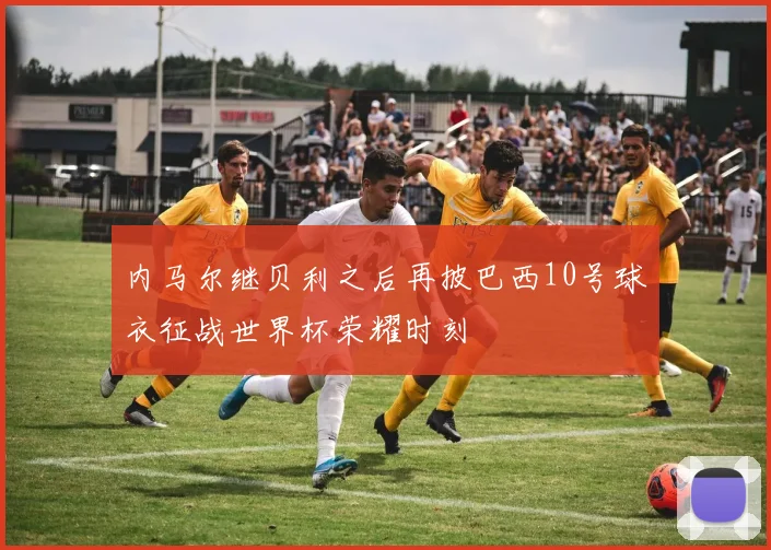 内马尔继贝利之后再披巴西10号球衣征战世界杯荣耀时刻