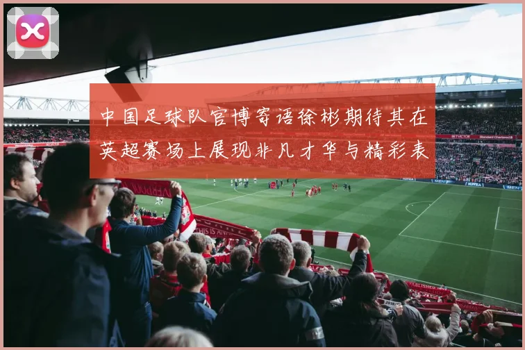 中国足球队官博寄语徐彬期待其在英超赛场上展现非凡才华与精彩表现