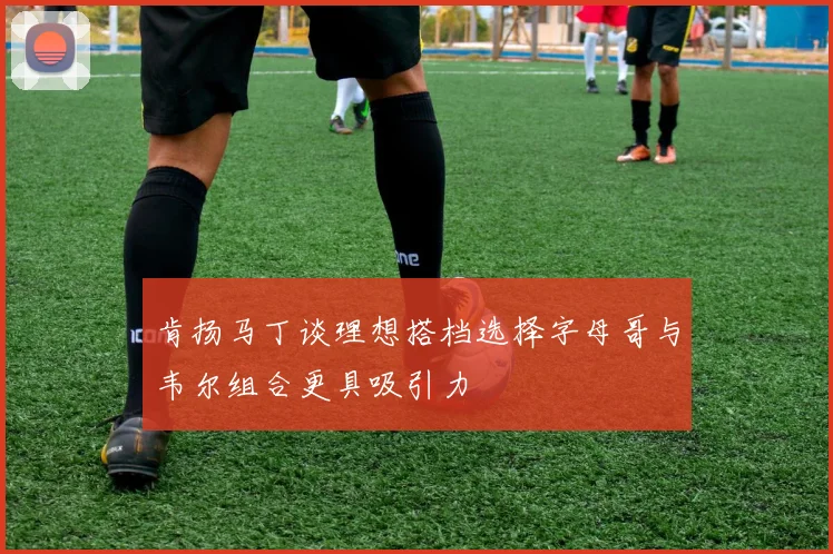 肯扬马丁谈理想搭档选择字母哥与韦尔组合更具吸引力