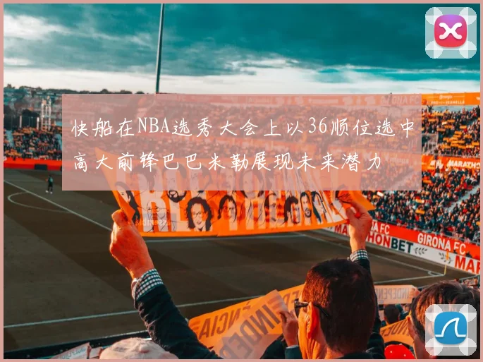 快船在NBA选秀大会上以36顺位选中高大前锋巴巴米勒展现未来潜力