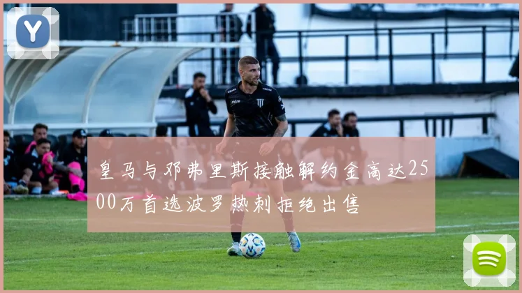 皇马与邓弗里斯接触解约金高达2500万首选波罗热刺拒绝出售