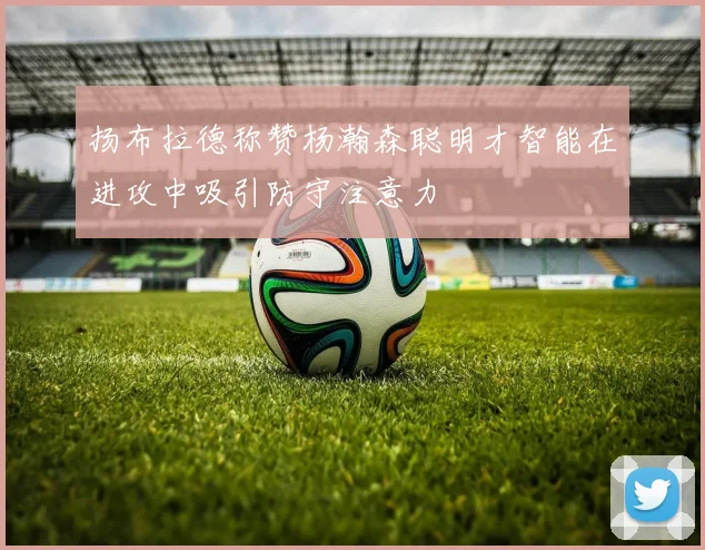 扬布拉德称赞杨瀚森聪明才智能在进攻中吸引防守注意力