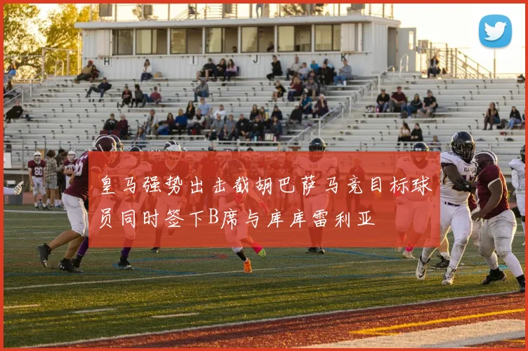 皇马强势出击截胡巴萨马竞目标球员同时签下B席与库库雷利亚