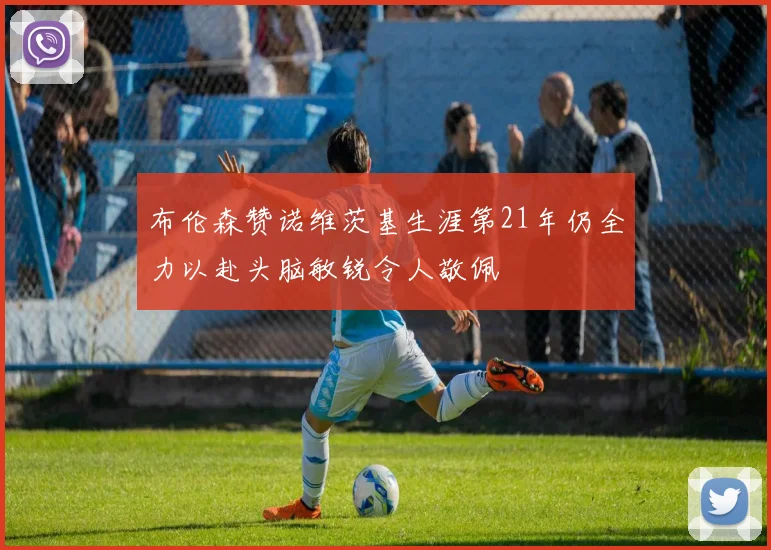 布伦森赞诺维茨基生涯第21年仍全力以赴头脑敏锐令人敬佩