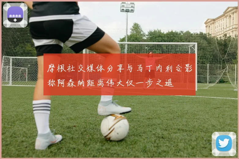 摩根社交媒体分享与马丁内利合影称阿森纳距离伟大仅一步之遥