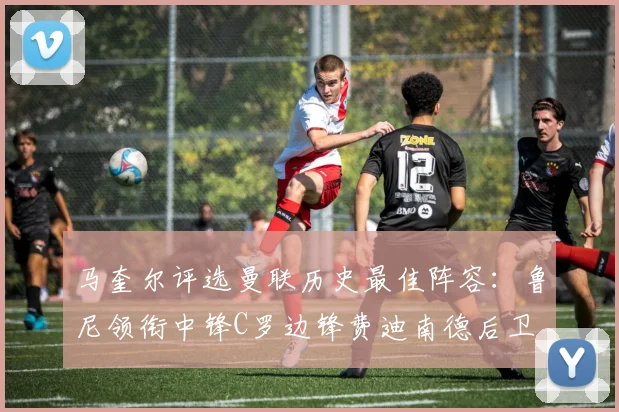 马奎尔评选曼联历史最佳阵容：鲁尼领衔中锋C罗边锋费迪南德后卫