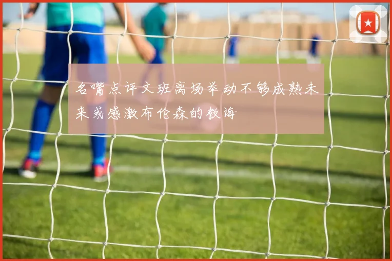 名嘴点评文班离场举动不够成熟未来或感激布伦森的教诲